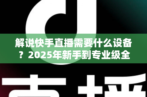 解说快手直播需要什么设备？2025年新手到专业级全套设备清单与选购攻略