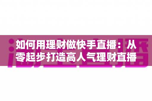 如何用理财做快手直播：从零起步打造高人气理财直播间的完整指南
