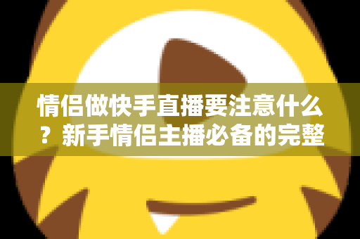 情侣做快手直播要注意什么?新手情侣主播必备的完整攻略与避坑指南 情侣做快手直播要注意什么?新手情侣主播必备的完整攻略与避坑指南