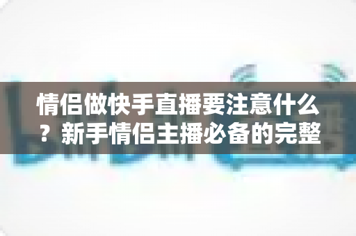 情侣做快手直播要注意什么？新手情侣主播必备的完整攻略与避坑指南
