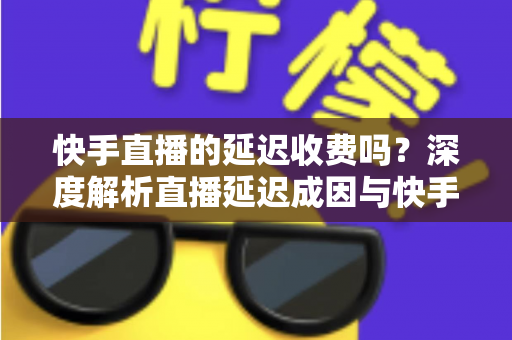 快手直播的延迟收费吗？深度解析直播延迟成因与快手平台收费规则全指南