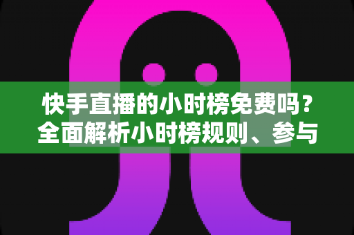 快手直播的小时榜免费吗？全面解析小时榜规则、参与方式与上榜技巧