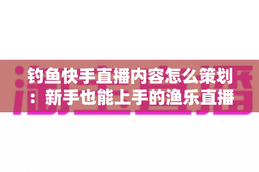 钓鱼快手直播内容怎么策划：新手也能上手的渔乐直播间全流程规划指南