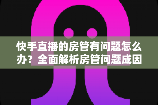 快手直播的房管有问题怎么办？全面解析房管问题成因与高效解决方案指南