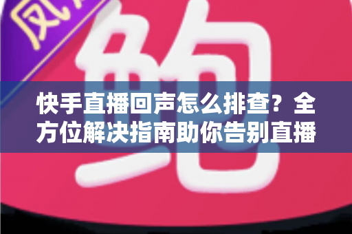 快手直播回声怎么排查？全方位解决指南助你告别直播回声困扰