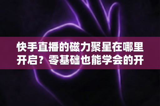 快手直播的磁力聚星在哪里开启？零基础也能学会的开通步骤与直播变现全攻略