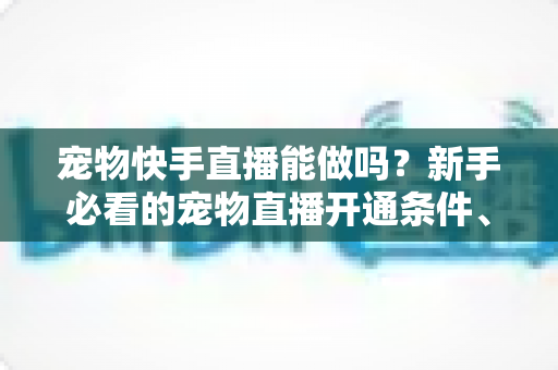 宠物快手直播能做吗？新手必看的宠物直播开通条件、运营技巧与变现全攻略