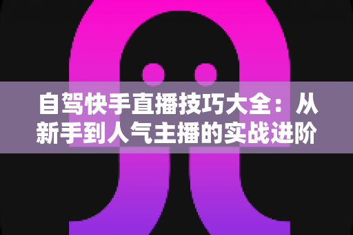自驾快手直播技巧大全：从新手到人气主播的实战进阶指南