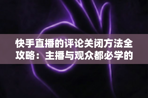 快手直播的评论关闭方法全攻略：主播与观众都必学的评论管理实用技巧