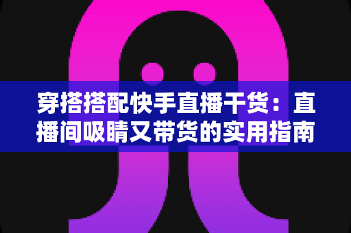 穿搭搭配快手直播干货：直播间吸睛又带货的实用指南，看这一篇就够了