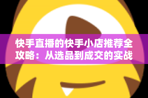 快手直播的快手小店推荐全攻略：从选品到成交的实战指南