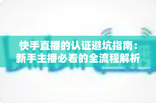 快手直播的认证避坑指南：新手主播必看的全流程解析与常见陷阱防范手册