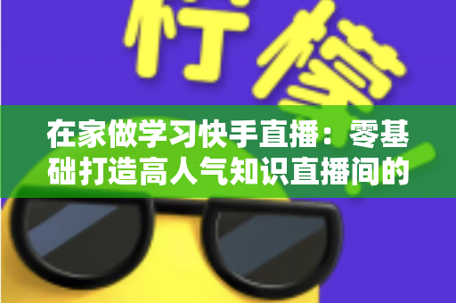 在家做学习快手直播:零基础打造高人气知识直播间的完整指南 在家做学习快手直播:零基础打造高人气知识直播间的完整指南