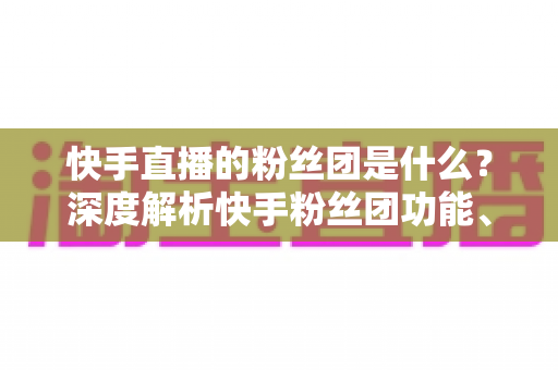 快手直播的粉丝团是什么？深度解析快手粉丝团功能、加入方法与运营价值