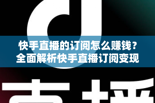 快手直播的订阅怎么赚钱？全面解析快手直播订阅变现的实用指南