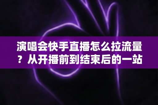演唱会快手直播怎么拉流量？从开播前到结束后的一站式引流涨粉实战指南