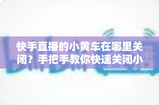 快手直播的小黄车在哪里关闭?手把手教你快速关闭小黄车的完整操作指南与常见问题全解析 快手直播的小黄车在哪里关闭?手把手教你快速关闭小黄车的完整操作指南与常见问题全解析