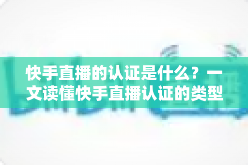 快手直播的认证是什么?一文读懂快手直播认证的类型、流程与核心价值 快手直播的认证是什么?一文读懂快手直播认证的类型、流程与核心价值