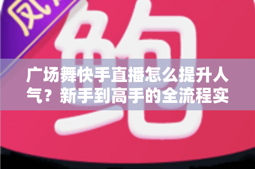 广场舞快手直播怎么提升人气？新手到高手的全流程实战指南