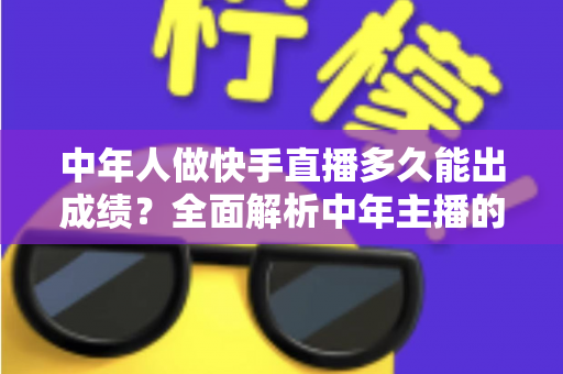 中年人做快手直播多久能出成绩？全面解析中年主播的起号周期与实战提速指南