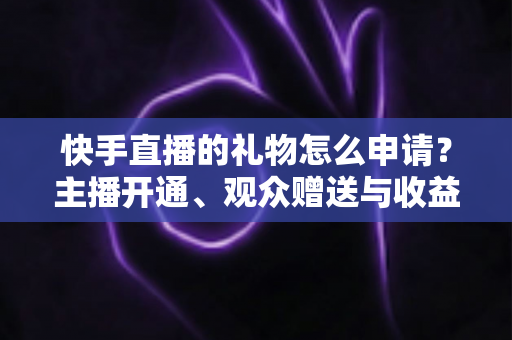 快手直播的礼物怎么申请？主播开通、观众赠送与收益提现全流程一文讲透