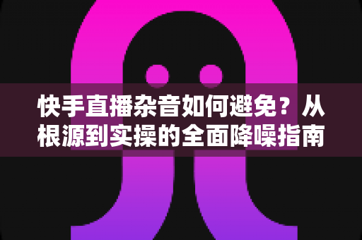 快手直播杂音如何避免？从根源到实操的全面降噪指南