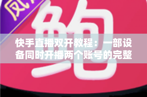 快手直播双开教程:一部设备同时开播两个账号的完整实战指南 快手直播双开教程:一部设备同时开播两个账号的完整实战指南