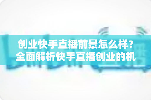 创业快手直播前景怎么样？全面解析快手直播创业的机遇、挑战与未来趋势