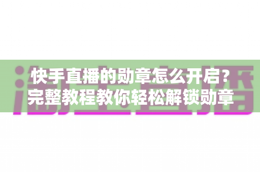 快手直播的勋章怎么开启？完整教程教你轻松解锁勋章功能，提升直播间互动与人气