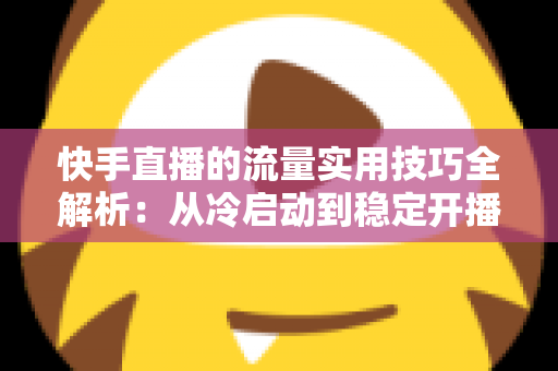 快手直播的流量实用技巧全解析：从冷启动到稳定开播的实战运营指南