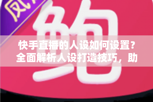 快手直播的人设如何设置？全面解析人设打造技巧，助你快速涨粉变现