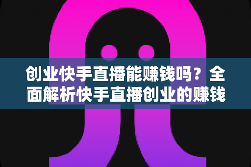 创业快手直播能赚钱吗？全面解析快手直播创业的赚钱真相与实战攻略