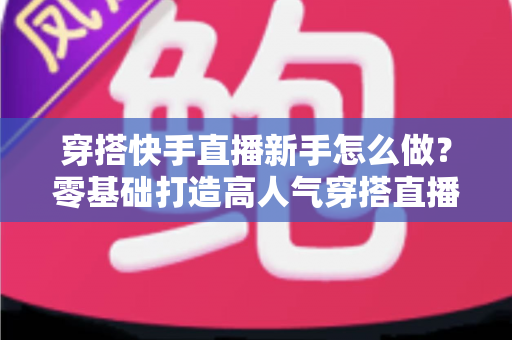 穿搭快手直播新手怎么做？零基础打造高人气穿搭直播间的实战指南