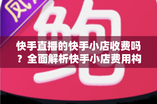 快手直播的快手小店收费吗？全面解析快手小店费用构成与开店成本指南