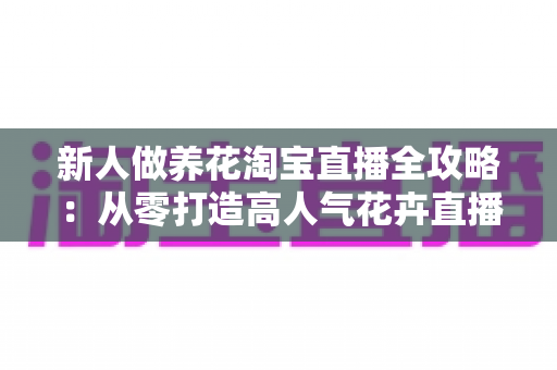 新人做养花淘宝直播全攻略：从零打造高人气花卉直播间的实战指南