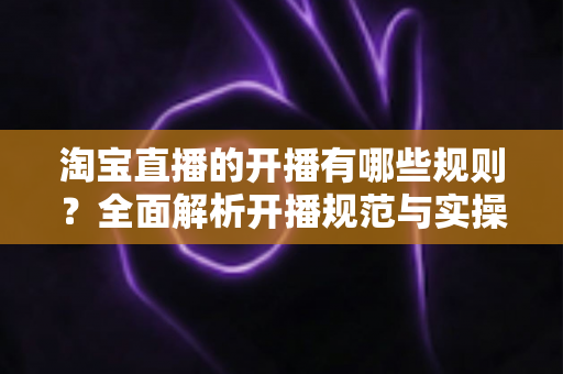 淘宝直播的开播有哪些规则？全面解析开播规范与实操指南