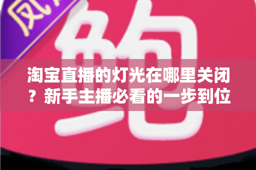 淘宝直播的灯光在哪里关闭？新手主播必看的一步到位操作教程与实用技巧