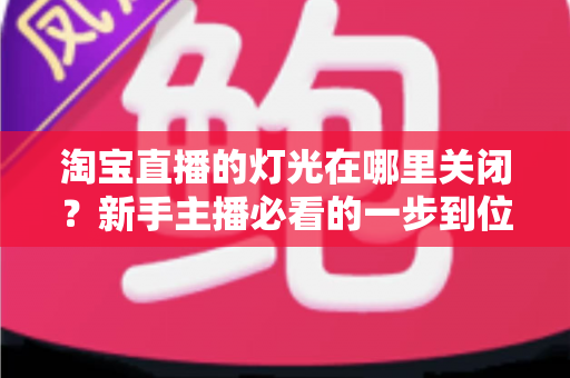 淘宝直播的灯光在哪里关闭？新手主播必看的一步到位操作教程与实用技巧