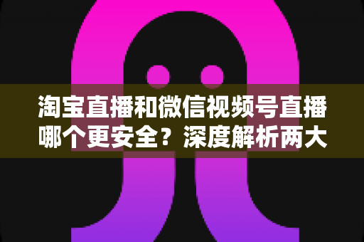 淘宝直播和微信视频号直播哪个更安全？深度解析两大直播购物平台的安全保障与避坑指南