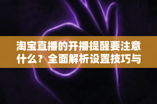 淘宝直播的开播提醒要注意什么？全面解析设置技巧与避坑指南，助你精准触达粉丝、提升直播间人气