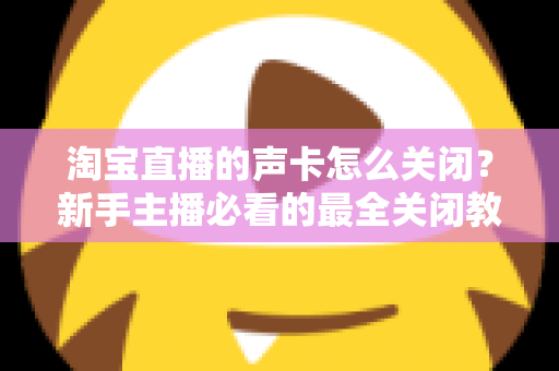淘宝直播的声卡怎么关闭？新手主播必看的最全关闭教程与实操指南