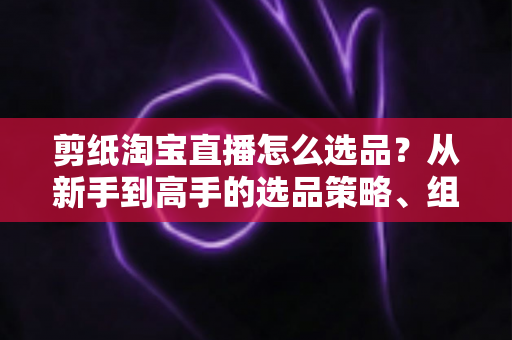 剪纸淘宝直播怎么选品？从新手到高手的选品策略、组合布局与实战技巧全解析