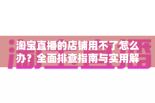 淘宝直播的店铺用不了怎么办？全面排查指南与实用解决方案助你快速开播