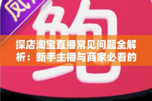 探店淘宝直播常见问题全解析：新手主播与商家必看的实战避坑指南