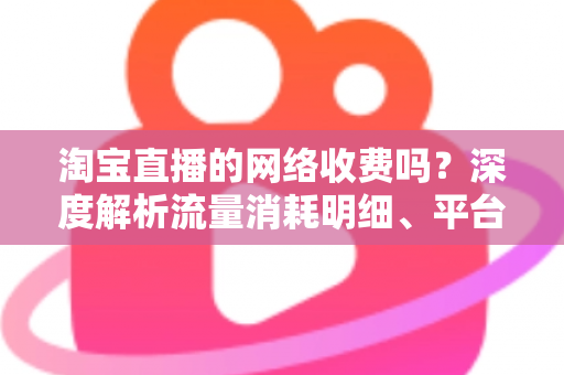 淘宝直播的网络收费吗?深度解析流量消耗明细、平台收费模式与省流量实用指南 淘宝直播的网络收费吗?深度解析流量消耗明细、平台收费模式与省流量实用指南