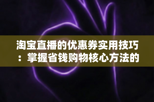 淘宝直播的优惠券实用技巧:掌握省钱购物核心方法的完整指南 淘宝直播的优惠券实用技巧:掌握省钱购物核心方法的完整指南