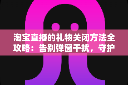 淘宝直播的礼物关闭方法全攻略：告别弹窗干扰，守护钱包与清爽体验
