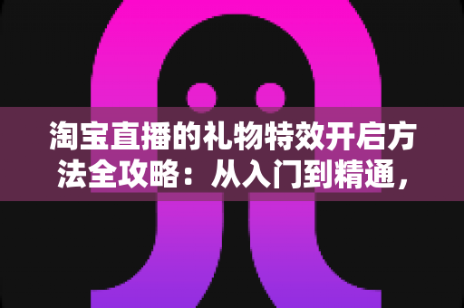 淘宝直播的礼物特效开启方法全攻略：从入门到精通，打造高互动人气直播间