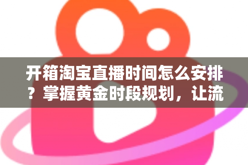 开箱淘宝直播时间怎么安排？掌握黄金时段规划，让流量与转化双提升的完整指南