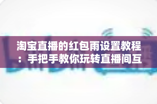 淘宝直播的红包雨设置教程:手把手教你玩转直播间互动营销,快速提升人气与转化 淘宝直播的红包雨设置教程:手把手教你玩转直播间互动营销,快速提升人气与转化